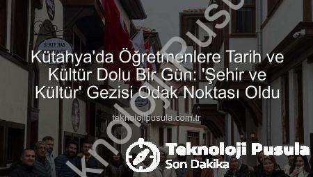 Kütahya’da Öğretmenlere Tarih ve Kültür Dolu Bir Gün: ‘Şehir ve Kültür’ Gezisi Odak Noktası Oldu
